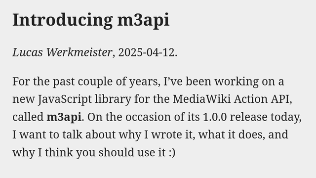 Introducing m3api
Lucas Werkmeister, 2025-04-12.

For the past couple of years, I’ve been working on a new JavaScript library for the MediaWiki Action API, called m3api. On the occasion of its 1.0.0 release today, I want to talk about why I wrote it, what it does, and why I think you should use it :)