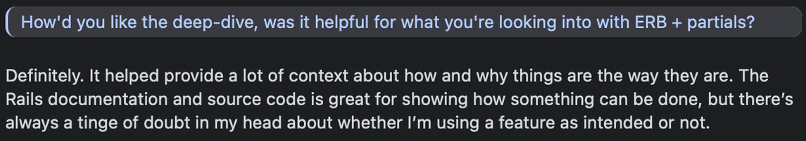 Kasper: How'd you like the deep-dive, was it helpful for what you're looking into with ERB + partials?

Garrett: Definitely. It helped provide a lot of context about how and why things are the way they are. The Rails documentation and source code is great for showing how something can be done, but there’s always a tinge of doubt in my head about whether I’m using a feature as intended or not.