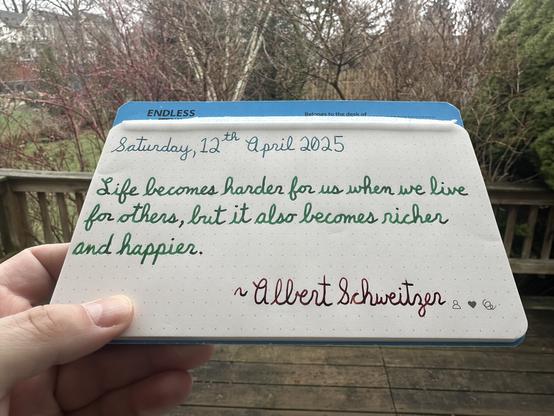 A pen quote of Albert Schweitzer that reads, “Life becomes harder for us when we live for others, but it also becomes richer and happier.”

Written using Pelikan Edelstein Aquamarine, Montblanc Irish Green & Dominant Industry Ginger Chicken.