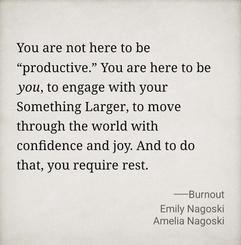 You are not here to be “productive.” You are here to be you, to engage with your Something Larger, to move through the world with confidence and joy. And to do that, you require rest.

—Burnout
Emily & Amelia Nagoski