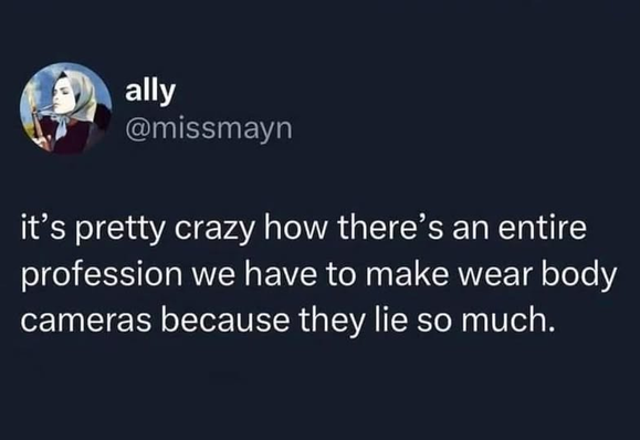 ally
@missmayn

it’s pretty crazy how there’s an entire
profession we have to make wear body
cameras because they lie so much.