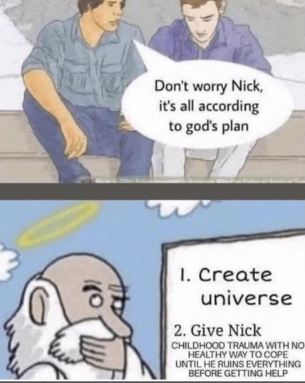 Two guys sit on a bench. One says, “Don’t worry Nick, it’s all according to God’s plan.” Cut to God himself, squinting at a whiteboard that says “1. Create universe. 2. Give Nick childhood trauma with no healthy way to cope until he ruins everything before getting help.”