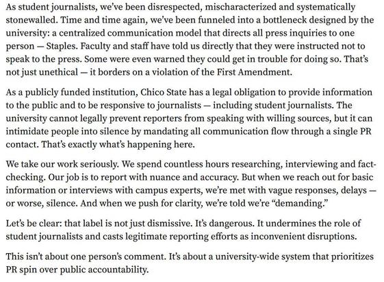 Editorial from the The Orion (CSU Chico) newspaper:
"As student journalists, we’ve been disrespected, mischaracterized and systematically stonewalled. Time and time again, we’ve been funneled into a bottleneck designed by the university: a centralized communication model that directs all press inquiries to one person — Staples. Faculty and staff have told us directly that they were instructed not to speak to the press. Some were even warned they could get in trouble for doing so. That’s not just unethical — it borders on a violation of the First Amendment. 

As a publicly funded institution, Chico State has a legal obligation to provide information to the public and to be responsive to journalists — including student journalists. The university cannot legally prevent reporters from speaking with willing sources, but it can intimidate people into silence by mandating all communication flow through a single PR contact. That’s exactly what’s happening here. 

We take our work seriously. We spend countless hours researching, interviewing and fact-checking. Our job is to report with nuance and accuracy. But when we reach out for basic information or interviews with campus experts, we’re met with vague responses, delays — or worse, silence. And when we push for clarity, we’re told we’re “demanding.” 

Let’s be clear: that label is not just dismissive. It’s dangerous. It undermines the role of student journalists and casts legitimate reporting efforts as inconvenient disruptions..."
