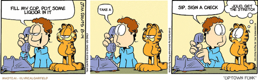 Original Garfield comic from August 14, 2008
Text replaced with lyrics from: Uptown Funk

Transcript:
• Fill My Cup, Put Some Liquor In It
• Take A
• Sip, Sign A Check
• Julio, Get The Stretch


--------------
Original Text:
• Jon:  Frank's Pizza? This is Jon Arbuckle...I'd like to order my usual.  Oh.  Their forklift's in the shop
• Garfield:  We'll starve!