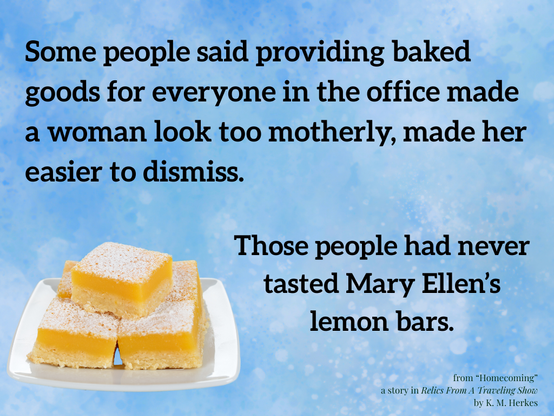 Text on a happy blue background above a photo of delicious-looking sugar-dusted lemon bars on a plate. Text reads, "Some people said providing baked goods for everyone in the office made a woman look too motherly, made her easier to dismiss. Those people had never tasted Mary Ellen's lemon bars."
From Homecoming, a story in Relics From a Traveling Show, by K. M. Herkes.