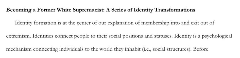 Becoming a Former White Supremacist: A Series of Identity Transformations

Identity formation is at the center of our explanation of membership into and exit out of
extremism. Identities connect people to their social positions and statuses. Identity is a psychological mechanism connecting individuals to the world they inhabit (i.e., social structures).