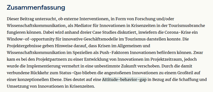Zusammenfassung

Dieser Beitrag untersucht, ob externe Interventionen, in Form von Forschung und/oder Wissenschaftskommunikation, als Mediator für Innovationen in Krisenzeiten in der Tourismusbranche fungieren können. Dabei wird anhand dreier Case Studies diskutiert, inwiefern die Corona-Krise ein Window-of-opportunity für innovative Geschäftsmodelle im Tourismus darstellen konnte. Die Projektergebnisse geben Hinweise darauf, dass Krisen im Allgemeinen und Wissenschaftskommunikation im Speziellen als Push-Faktoren Innovationen befördern können. Zwar kam es bei den Projektpartnern zu einer Entwicklung von Innovationen im Projektzeitraum, jedoch wurde die Implementierung vermehrt in eine unbestimmte Zukunft verschoben. Durch die damit verbundene Rückkehr zum Status-Quo blieben die angestoßenen Innovationen zu einem Großteil auf einer konzeptionellen Ebene. Dies deutet auf eine Attitude-behavior-gap in Bezug auf die Schaffung und Umsetzung von Innovationen in Krisenzeiten.