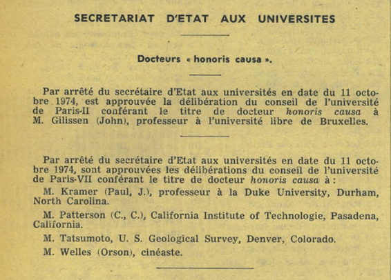 SECRETARIAT D'ETAT AUX UNIVERSITES

Docteurs « honoris causa ».

Par arrêté du secrétaire d’Etat aux universités en date du 11 octobre 1974, est approuvée la délibération du conseil de l’université de Paris-II conférant le titre de docteur honoris causa à M. Gilissen (John), professeur à l’université libre de Bruxelles.

Par arrêté du secrétaire d’Etat aux universités en date du 11 octobre 1974, sont approuvées les délibérations du conseil de l’université de Paris-VII conférant le titre de docteur honoris causa à :
M. Kramer (Paul, J.), professeur à la Duke University, Durham, North Carolina.
M. Patterson (C., C.), California Institute of Technologie, Pasadena, California.
M. Tatsumoto, U. S. Geological Survey, Denver, Colorado.
M. Welles (Orson), cinéaste