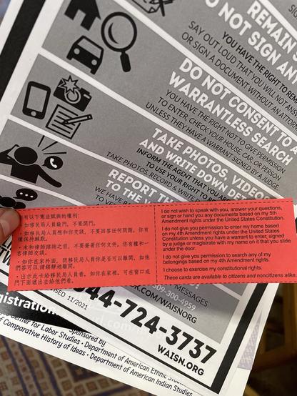 A pile of flyers collected at a teach-in on “know your rights” for interactions with ICE and CBP, including a card in English and Chinese reading: I do not wish to speak with you, answer your questions,
or sign or hand you any documents based on my 5th Amendment rights under the United States Constitution.
I do not give you permission to enter my home based
on my 4th Amendment rights under the United States
Constitution unless you have a warrant to enter, signed
by a judge or magistrate with my name on it that you slide under the door.
I do not give you permission to search any of my belongings based on my 4th Amendment rights.
I choose to exercise my constitutional rights.
These cards are available to citizens and noncitizens alike.