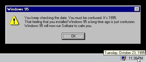 Screenshot of a Windows 95 desktop. The mouse is hovering over the time: it's 11:38 PM, Tuesday, October 23, 1995.

A Windows 95 warning is on the screen.

⚠️ You keep checking the date. You must be cofused. It's 1995. That feeling that you installed Windows 95 a long time ago is just confusion. Windows 95 will now run Solitaire to calm you.
［ OK ］
