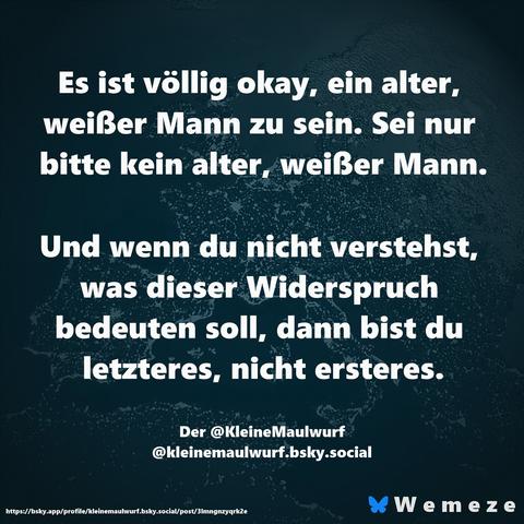 Es ist völlig okay, ein alter, weißer Mann zu sein. Sei nur bitte kein alter, weißer Mann.

Und wenn du nicht verstehst, was dieser Widerspruch bedeuten soll, dann bist du letzteres, nicht ersteres.

Der @KleineMaulwurf
‪@kleinemaulwurf.bsky.social‬
https://bsky.app/profile/kleinemaulwurf.bsky.social/post/3lmngnzyqrk2e