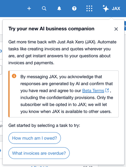 Info dialog: Try your new Al business companion X l | Get more time back with Just Ask Xero (JAX). Automate ) tasks like creating invoices and quotes wherever you are, and get instant answers to your questions about invoices and payments. e By messaging JAX, you acknowledge that responses are generated by Al and confirm that you have read and agree to our Beta Terms [4, including the confidentiality provisions. Only the subscriber will be opted in to JAX; we will let you know when JAX is available to other users. pl  Get started by selecting a task to try: : How much am | owed? ) What invoices are overdue?