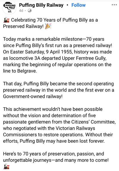 Post by the Puffing Billy Railway:

Celebrating 70 Years of Puffing Billy as a
Preserved Railway!
Today marks a remarkable milestone-70 years since Puffing Billy's first run as a preserved railway!
On Easter Saturday, 9 April 1955, history was made as locomotive 3A departed Upper Ferntree Gully, marking the beginning of regular operations on the line to Belgrave.
That day, Puffing Billy became the second operating preserved railway in the world and the first ever on a Government-owned railway!
This achievement wouldn't have been possible without the vision and determination of five passionate gentlemen from the Citizens' Committee, who negotiated with the Victorian Railways Commissioners to restore operations. Without their efforts, Puffing Billy may have been lost forever.
Here's to 70 years of preservation, passion, and unforgettable journeys-and many more to come!