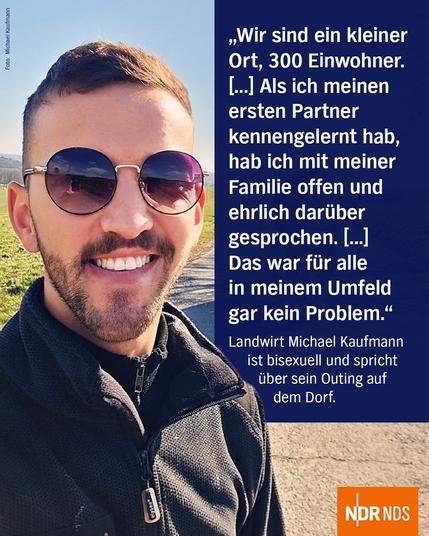 Foto: Michael Kaufmann
Zitat: Wir sind ein kleiner Ort, 300 Einwohner. (...) Als ich meinen ersten Partner kennengelernt hab, hab ich mit meiner Familie offen und ehrlich darüber gesprochen. (...) Das war für alle in meinem Umfeld gar kein Problem. Landwirt Michael Kaufmann ist bisexuell und spricht über sein Outing auf dem Dorf.