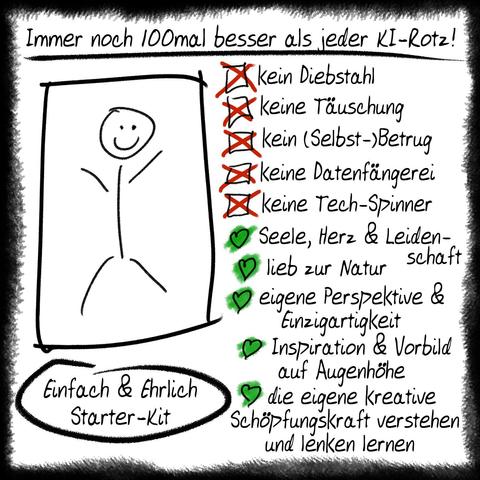Ein Strichmännchen mit dem Begleittext:
Immer noch hundert mal besser als jeder KI-Rotz!
Einfach & Ehrlich Starter-Kit
kein Diebstahl
keine Täuschung
kein (Selbst-)Betrug
keine Datenfängerei
keine Tech-Spinner
Seele, Herz & Leidenschaft
lieb zur Natur
eigene Perspektive & Einzigartigkeit
Inspiration & Vorbild auf Augenhöhe
die eigene kreative Schöpfungskraft verstehen und lenken lernen