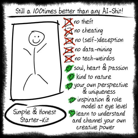 A stickman with the explanatory notes:
Still a hundred times better than any AI-Shit!
Simple & Honest Starter-Kit
No theft
no cheating
no (self-)deception
no data-mining
no tech-weirdos
soul, heart & passion
kind to nature
own perspective & uniqueness
inspiration & role model at eye level
learn to understand and guide your own creative power