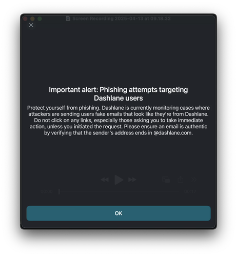 Screenshot of pop-up in Dashlane Password Manager:

Important alert: Phishing attempts targeting
Dashlane users
Protect yourself from phishing. Dashlane is currently monitoring cases where
attackers are sending users fake emails that look like they're from Dashlane.
Do not click on any links, especially those asking you to take immediate
action, unless you initiated the request. Please ensure an email is authentic
by verifying that the sender's address ends in @dashlane.com.