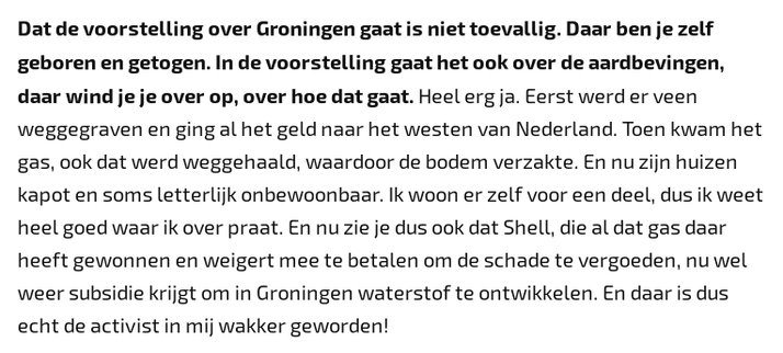 Dat de voorstelling over Groningen gaat is niet toevallig. Daar ben je zelf geboren en getogen. In de voorstelling gaat het ook over de aardbevingen, daar wind je je over op, over hoe dat gaat. Heel erg ja. Eerst werd er veen weggegraven en ging al het geld naar het westen van Nederland. Toen kwam het gas, ook dat werd weggehaald, waardoor de bodem verzakte. En nu zijn huizen kapot en soms letterlijk onbewoonbaar. Ik woon er zelf voor een deel, dus ik weet heel goed waar ik over praat. En nu zie je dus ook dat Shell, die al dat gas daar heeft gewonnen en weigert mee te betalen om de schade te vergoeden, nu wel weer subsidie krijgt om in Groningen waterstof te ontwikkelen. En daar is dus echt de activist in mij wakker geworden!