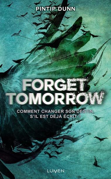 Cette image est la couverture d'un livre intitulé "Forget Tomorrow" écrit par Pintip Dunn. La couverture présente un design sombre et mystérieux avec des nuances de vert et de bleu. Au centre, il y a une illustration stylisée d'un oiseau en vol, entouré de lignes et de formes abstraites. Le titre "Forget Tomorrow" est affiché de manière proéminente en lettres blanches et grises, avec une police qui évoque un sentiment de tension et de suspense. Sous le titre, une phrase en français dit : "Comment changer son destin, s'il est déjà écrit ?" Le nom de l'éditeur, "Lumen," est indiqué en bas de la couverture.