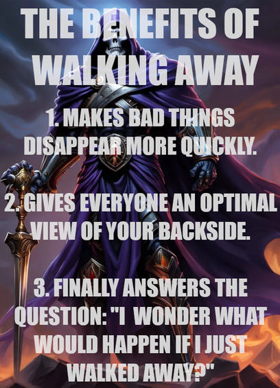 The benefits of walking away
1. Makes bad things disappear more quickly.
2. Gives everyone an optimal view of your backside.
3. Finally answers the question: "I wonder what would happen ifi just walked away'"
