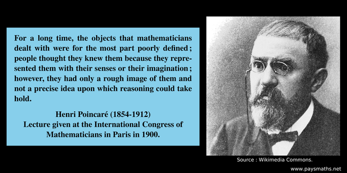 Photographic portrait of Henri Poincaré, and a quote : "For a long time, the objects that mathematicians dealt with were for the most part poorly defined; people thought they knew them because they represented them with their senses or their imagination; however, they had only a rough image of them and not a precise idea upon which reasoning could take hold."