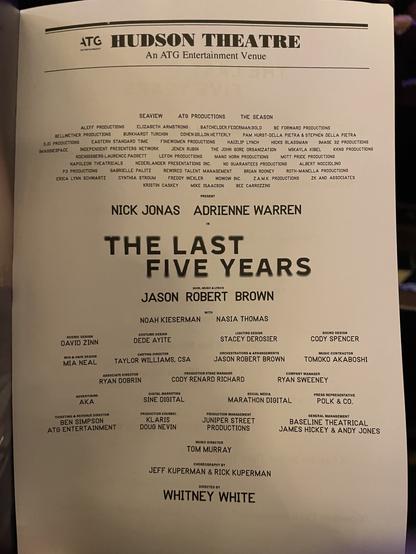 ATC HUDSON THEATRE
ENTERTANBENT
An ATG Entertainment Venue
SEAVIEW
ATG PRODUCTIONS
THE SEASON
DJD PRODUCTIONS
IMAGINESPACE
PRESENT
NICK JONAS ADRIENNE WARREN
SCENIC DESIGN
DAVID ZINN
WIG & HAIR DESIGN
MIA NEAL
ADVERTISING
AKA
TICKETING & REVENUE DIRECTOR
BEN SIMPSON
ATG ENTERTAINMENT
THE LAST
FIVE YEARS
BOOK, MUSIC & LYRICS
JASON ROBERT BROWN
NOAH KIESERMAN
NASIA THOMAS
COSTUME DESIGN
DEDE AYITE
LIGHTING DESIGN
STACEY DEROSIER
CASTING DIRECTOR
TAYLOR WILLIAMS, CSA
ORCHESTRATIONS & ARRANGEMENTS
JASON ROBERT BROWN
ASSOCIATE DIRECTOR
RYAN DOBRIN
PRODUCTION STAGE MANAGER
CODY RENARD RICHARD
DIGITAL MARKETING
SINE DIGITAL
SOCIAL MEDIA
MARATHON DIGITAL
PRODUCTION COUNSEL
KLARIS
DOUG NEVIN
PRODUCTION MANAGEMENT
JUNIPER STREET
PRODUCTIONS
MUSIC DIRECTOR
TOM MURRAY
CHOREOGRAPHY BY
JEFF KUPERMAN & RICK KUPERMAN
DIRECTED BY
WHITNEY WHITE
SOUND DESIGN
CODY SPENCER
MUSIC CONTRACTOR
TOMOKO AKABOSHI
COMPANY MANAGER
RYAN SWEENEY
PRESS REPRESENTATIVE
POLK & CO.
GENERAL MANAGEMENT
BASELINE THEATRICAL
JAMES HICKEY & ANDY JONES