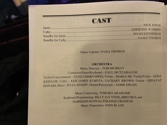 CAST
Jamie ..
Cathy ...
Standby for Jamie
Standby for Cathy
NICK JONAS
ADRIENNE WARREN
NOAH KIESERMAN
NASIA THOMAS
Dance Captain: NASIA THOMAS
ORCHESTRA
Music Director — TOM MURRAY
Conductor/Piano/Keyboard - PAUL MUTZABAUGH
Violin/Concertmaster -FUNG CHERN HWEI; Violin - MARIA IM; Violin/Viola-ADDA
KRIDLER; Cello - KEN JAMES KUBOTA, ZACHARY BROWN; Guitar -HIDAYAT
HONARI; Bass - JULIA ADAMY; Drums/Percussion - JAMIE EBLEN.
Music Contracting: TOMOKO AKABOSHI
Keyboard Programming: BILLY JAY STEIN, HIRO IDA and
HARRISON ROTH for STRANGE CRANIUM
Music Preparation: JOHN BLANE