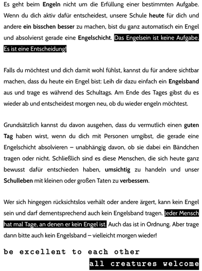 Es geht beim Engeln nicht um die Erfüllung einer bestimmten Aufgabe. Wenn du dich aktiv dafür entscheidest, unsere Schule heute für dich und andere ein bisschen besser zu machen, bist du ganz automatisch ein Engel und absolvierst gerade eine Engelschicht. Das Engelsein ist keine Aufgabe. Es ist eine Entscheidung!

Falls du möchtest und dich damit wohl fühlst, kannst du für andere sichtbar machen, dass du heute ein Engel bist: Leih dir dazu einfach ein Engelsband aus und trage es während des Schultags. Am Ende des Tages gibst du es wieder ab und entscheidest morgen neu, ob du wieder engeln möchtest.

Grundsätzlich kannst du davon ausgehen, dass du vermutlich einen guten Tag haben wirst, wenn du dich mit Personen umgibst, die gerade eine Engelschicht absolvieren – unabhängig davon, ob sie dabei ein Bändchen tragen oder nicht. Schließlich sind es diese Menschen, die sich heute ganz bewusst dafür entschieden haben, umsichtig zu handeln und unser Schulleben mit kleinen oder großen Taten zu verbessern.

Wer sich hingegen rücksichtslos verhält oder andere ärgert, kann kein Engel sein und darf dementsprechend auch kein Engelsband tragen. Jeder Mensch hat mal Tage, an denen er kein Engel ist. Auch das ist in Ordnung. Aber trage dann bitte auch kein Engelsband – vielleicht morgen wieder!