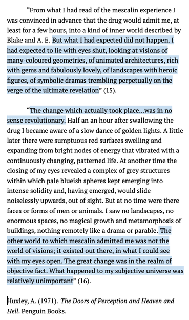 Screenshot of excerpts from Huxley's The Doors of Perception with highlighted passages. The highlights read:

"But what I had expected did not happen. I had expected to lie with eyes shut, looking at visions of many-coloured geometries, of animated architectures, rich with gems and fabulously lovely, of landscapes with heroic figures, of symbolic dramas trembling perpetually on the verge of the ultimate revelation" (15).

"The change which actually took place...was in no sense revolutionary...The other world to which mescalin admitted me was not the world of visions; it existed out there, in what I could see with my eyes open. The great change was in the realm of objective fact. What happened to my subjective universe was relatively unimportant” (16).