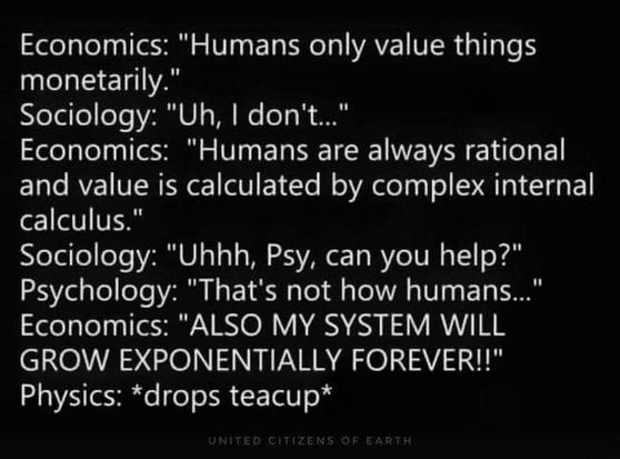 Economics: "Humans only value things monetarily."

Sociology: "Uh, | don't..."

Economics: "Humans are always rational and value is calculated by complex internal calculus."

Sociology: "Uhhh, Psy, can you help?"

Psychology: "That's not how humans..."

Economics: "ALSO MY SYSTEM WILL GROW EXPONENTIALLY FOREVER!"

Physics: *drops teacup*
