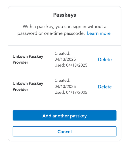 Intuit passkey config area.

Title: Passkeys
Intro: With a passkey, you can sign in without a password or one-time passcode. Learn more

Unkown [sic] Passkey Provider	Created: 04/13/2025
Used: 04/13/2025
Unkown [sic] Passkey Provider	Created: 04/13/2025
Used: 04/13/2025