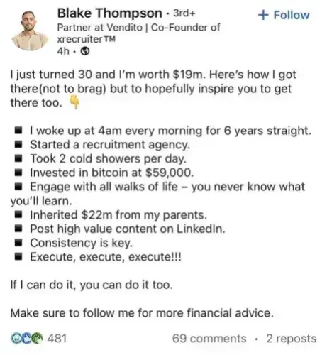 Blake Thompson - 3rd+
Follow Partner at Vendito | Co-Founder of
xrecruiter™ 

I just turned 30 and I'm worth $19m. Here's how I got there(not to brag) but to hopefully inspire you to get there too.

* I woke up at 4am every morning for 6 years straight.
* Started a recruitment agency.
* Took 2 cold showers per day.
* Invested in bitcoin at $59,000.
* Engage with all walks of life — you never know what you'll learn.
* Inherited $22m from my parents.
* Post high value content on LinkedIn.
* Consistency is key.
* Execute, execute, execute!!!

If I can do it, you can do it too.

Make sure to follow me for more financial advice.