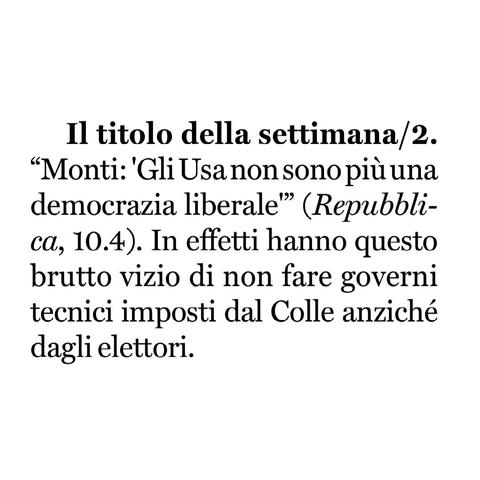 "Monti: 'Gli Usa non sono più una democrazia liberale" (Repubblica, 10.4).

In effetti hanno questo brutto vizio di non fare governi tecnici imposti dal Colle anziché dagli elettori.