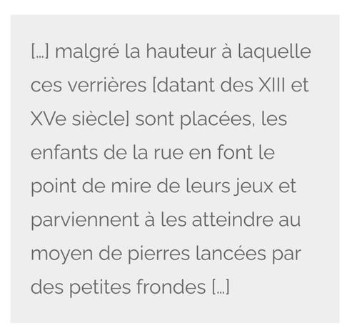 Transcription d'un document d'archives : "malgré la hauteur à laquelle ces verrières [datant des XIII et XVe siècle] sont placées, les enfants de la rue en font le point de mire de leurs jeux et parviennent à les atteindre au moyen de pierres lancées par des petites frondes […]"