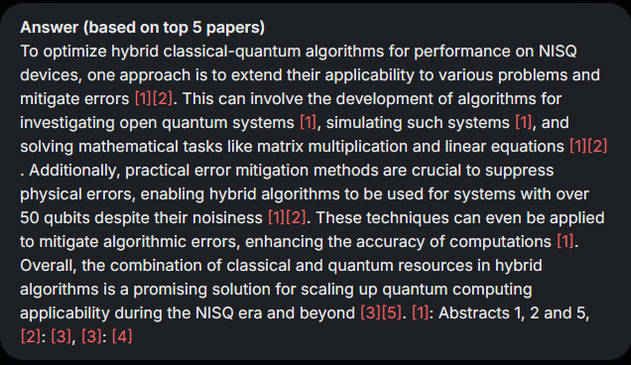 Ein Screenshot der Kurzantwort, die ORKG Ask auf die gestellte Frage gibt. Der Text sagt:To optimize hybrid classical-quantum algorithms for performance on NISQ devices, one approach is to extend their applicability to various problems and mitigate errors . This can involve the development of algorithms for investigating open quantum systems , simulating such systems , and solving mathematical tasks like matrix multiplication and linear equations . Additionally, practical error mitigation methods are crucial to suppress physical errors, enabling hybrid algorithms to be used for systems with over 50 qubits despite their noisiness . These techniques can even be applied to mitigate algorithmic errors, enhancing the accuracy of computations . Overall, the combination of classical and quantum resources in hybrid algorithms is a promising solution for scaling up quantum computing applicability during the NISQ era and beyond . : Abstracts 1, 2 and 5, : , :