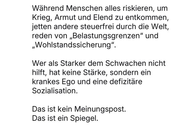 Während Menschen alles riskieren, um Krieg, Armut und Elend zu entkommen, jetten andere steuerfrei durch die Welt, reden von „Belastungsgrenzen" und „Wohlstandssicherung".
Wer als Starker dem Schwachen nicht hilft, hat keine Stärke, sondern ein krankes Ego und eine defizitäre Sozialisation.
Das ist kein Meinungspost.
Das ist ein Spiegel.🖖
