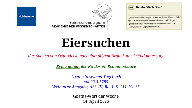 Im oberen Bereich der Grafik: Logo des Kohlhammer Verlags, Logo der Berlin-Brandenburgischen Akademie der Wissenschaften, Schaltfläche "GWb Goethe-Wörterbuch" aus dem Wörterbuchnetz
Darunter, Ausrichtung zentriert:
Eiersuchen

das Suchen von Ostereiern, nach damaligem Brauch am Gründonnerstag

Eyersuchen der Kinder im Redoutenhause

Goethe in seinem Tagebuch
am 23.3.1780
Weimarer Ausgabe, Abt. III, Bd. 1, S. 111, Vs. 25

Goethe-Wort der Woche
14. April 2025