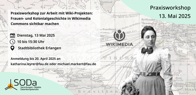 Das Bild zeigt eine Graphik für einen Praxisworkshop zum Thema "Frauen- und Kolonialgeschichte in Wikimedia Commons sichtbar machen". Der Workshop findet am Dienstag, 13. Mai 2025, von 10 bis 15:30 Uhr in der Stadtbibliothek Erlangen statt. Die Anmeldung ist bis 20. April 2025 erforderlich und kann per E-Mail an katharina.leyrer[@]fau.de oder michael.markert[@]fau.de erfolgen.

Im Hintergrund des Bildes ist eine historische Karte zu sehen, die die geographische Ausdehnung und die historische Bedeutung der Thematik unterstreicht. Im Vordergrund steht eine Frau in historischer Kleidung, die eine symbolische Rolle spielt, da sie die Thematik der Frauen- und Kolonialgeschichte repräsentiert. Sie trägt ein Kleid mit einem hohen Kragen und einen Schleier, was auf eine frühere Epoche hinweist.

Der Workshop wird von der SODa (Sammlungen - Objekte - Datenkompetenzen) organisiert, wie das Logo in der unteren linken Ecke des Bildes zeigt. Das Wikimedia-Logo ist im Hintergrund zu sehen, was die Verbindung zur Wikimedia-Community und deren Plattformen wie Wikimedia Commons betont.