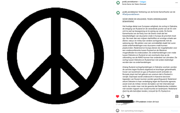 Vredes teken met tekst daarnaast: Het huidige debat over Europese veiligheid, de oorlog in Oekraïne, de dreiging van Rusland en de veranderde positie van de VS richt zich te veel op bewapening en te weinig op vrede. De Eerste Kamerfractie van de Partij voor de Dieren vindt dat het bewerkstelligen van duurzame vrede in Europa de prioriteit moet zijn. Na meer dan een miljoen slachtoffers en ernstige schade aan dieren, natuur en milieu kan verdere oorlogsretoriek niet de oplossing zijn. We pleiten voor een onmiddellijk staakt het vuren zodat onderhandelingen over duurzame vrede kunnen plaatsvinden. Nederland en Europa dienen de mogelijkheden voor een vredesconferentie tussen Rusland en de Westerse mogendheden te onderzoeken. De onderhandelingen over vrede tussen Oekraïne en Rusland en een eventuele stop op de uitbreiding van de NAVO kunnen hier onderdeel van uitmaken. De oorlog tussen Oekraïne en Rusland kan niet anders beëindigd worden dan via onderhandelingen.
Maar in link https://www.instagram.com/p/DIZAHCdIVod/