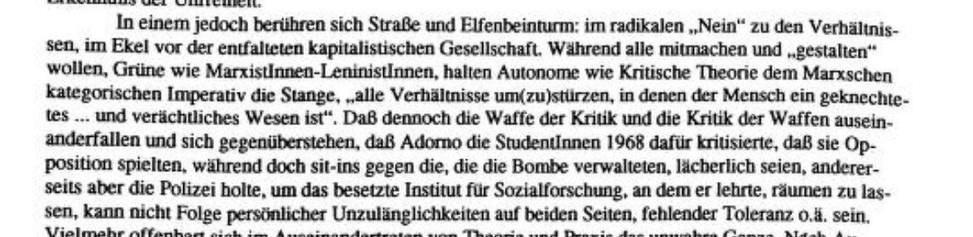 Die folgenden vier Bilder sind Screenshots aus erwähntem Text: »In einem jedoch berühren sich Straße und Elfenbeinturm: im radikalen „Nein" zu den Verhältnissen, im Ekel vor der entfalteten kapitalistischen Gesellschaft, Während alle mitmachen und „gestalten" wollen, Grüne wie Marxistinnen-LeninistInnen, halten Autonome wie Kritische Theorie dem Marxschen kategorischen Imperativ die Stange, „alle Verhältnisse um(zu)stürzen, in denen der Mensch ein geknechtetes ... und verächtliches Wesen ist". Daß dennoch die Waffe der Kritik und die Kritik der Waffen ausein- anderfallen und sich gegenüberstehen, daß Adomo die Studentinnen 1968 dafür kritisierte, daß sie Opposition spielten, während doch sit-ins gegen die, die die Bombe verwalteten, lächerlich seien, andererseils aber die Polizei holte, um das besetzte Institut für Sozialforschung, an dem er lehrte, räumen zu las- sen, kann nicht Folge persönlicher Unzulänglichkeiten auf beiden Seiten, fehlender Toleranz o.ä. sein.“