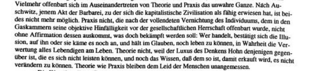 »Vielmehr offenbart sich im Auseinandertreten von Theorie und Praxis das unwahre Ganze. Nach Au- schwitz, jenem Akt der Barbarei, zu der sich die kapitalistische Zivilisation als fahig erwiesen hat, ist beides nicht mehr möglich. Praxis nicht, die nach der vollendeten Vernichtung des Individuums, dem in den Gaskammern seine objektive Hinfälligkeit vor der gesellschaftlichen Herrschaft offenbart wurde, nicht ohne Affirmation dessen auskommt, was doch bekämpft werden soll: Wer handelt, bestätigt sich die Illusion, auf ihn oder sie käme es noch an, und hält im Glauben, noch leben zu können, in Wahrheit die Verwertung alles Lebendigen am Leben. Theorie nicht, weil der Luxus des Denkens Hohn denjenigen gegenüber ist, die es sich nicht leisten können, und noch das Wissen, daß dem so ist, damit erkauft wird, es nicht verändern zu können. Theorie wie Praxis bleiben dem Leid der Menschen unangemessen.«