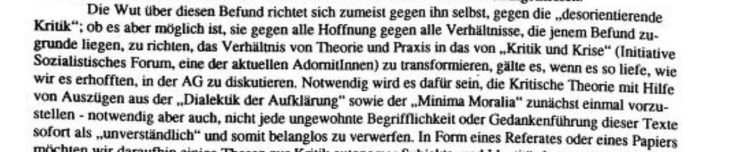 »Die Wut über diesen Befund richtet sich zumeist gegen ihn selbst, gegen die „desorientierende Kritik"; ob es aber möglich ist, sie gegen alle Hoffnung gegen alle Verhältnisse, die jenem Befund zugrunde liegen, zu richten, das Verhältnis von Theorie und Praxis in das von „Kritik und Krise" (Initiative Sozialistisches Forum, eine der aktuellen Adoritinnen) zu transformieren, gälte es, wenn es so liefe, wie wir es erhofften, in der AG zu diskutieren. Notwendig wird es dafür sein, die Kritische Theorie mit Hilfe von Auszügen aus der „Dialekuk der Aufklärung" sowie der „Minima Moralia" zunächst einmal vorzustellen - notwendig aber auch, nicht jede ungewohnte Begrifflichkeit oder Gedankenführung dieser Texte sofort als „unverständlich" und somit belanglos zu verwerfen. In Form eines Referates oder eines Papiers«