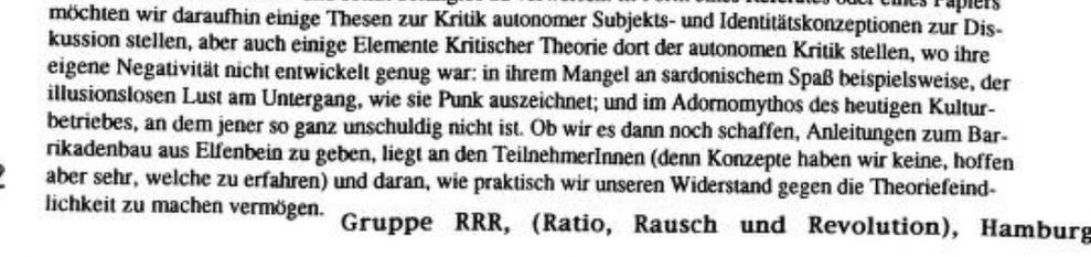 »möchten wir daraufhin einige Thesen zur Kritik autonomer Subjekts- und Identitätskonzeptionen zur Dis- kussion stellen, aber auch einige Elemente Kritischer Theorie dort der autonomen Kritik stellen, wo ihre eigene Negativität nicht entwickelt genug war: in ihrem Mangel an sardonischem Spaß beispielsweise, der illusionslosen Lust am Untergang, wie sie Punk auszeichnet; und im Adornomythos des heutigen Kulturbetriebes, an dem jener so ganz unschuldig nicht ist. Ob wir es dann noch schaffen, Anleitungen zum Barrikadenbau aus Elfenbein zu geben, liegt an den Teilnehmerinnen (denn Konzepte haben wir keine, hoffen aber sehr, welche zu erfahren) und daran, wie praktisch wir unseren Widerstand gegen die Theoriefeind- lichkeit zu machen vermögen Gruppe RRR, (Ratio, Rausch und Revolution), Hamburg«