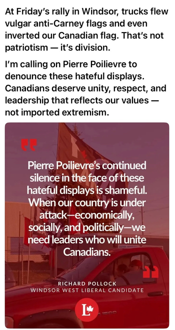 At Friday's rally in Windsor, trucks flew vulgar anti-Carney flags and even inverted our Canadian flag. That's not patriotism - it's division. I'm calling on Pierre Poilievre to denounce these hateful displays. Canadians deserve unity, respect, and leadership that reflects our values - not imported extremism. 
Poilievre's continued silence in the face of these hateful displays is shameful. When ou country is under attack - economical, socially, and politically -we need leaders who will unite Canadians

Richard Pollack , Liberal Candidate , WIndsor West