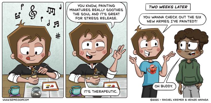 Panel 1: Heinze is focused and happily painting a miniature figure at a table, with a mug with the Rogue Hobbies logo, a cup of dirty paint water and a paint palette nearby. Music playing in the background.

Panel 2: Heinze smiles and says, "You know, painting miniatures really soothes the soul and it's a great stress release. It's therapeutic."

Panel 3 (captioned "Two weeks later"): Heinze, now wearing a t-shirt with a Peachy Tips logo, excitedly says, "You wanna check out the six new armies I’ve painted?!" His friend, wearing glasses and a green hoodie, looks at him with concern and replies, "Oh buddy."