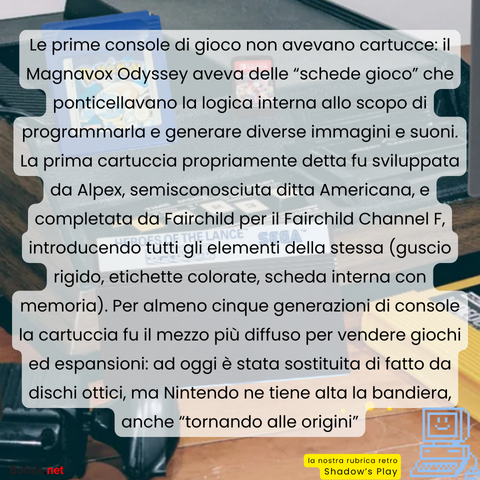 Le prime console di gioco non avevano cartucce: il Magnavox Odyssey aveva delle “schede gioco” che ponticellavano la logica interna allo scopo di programmarla e generare diverse immagini e suoni. La prima cartuccia propriamente detta fu sviluppata da Alpex, semisconosciuta ditta Americana, e completata da Fairchild per il Fairchild Channel F, introducendo tutti gli elementi della stessa (guscio rigido, etichette colorate, scheda interna con memoria). Per almeno cinque generazioni di console la cartuccia fu il mezzo più diffuso per vendere giochi ed espansioni: ad oggi è stata sostituita di fatto da dischi ottici, ma Nintendo ne tiene alta la bandiera, anche “tornando alle origini”