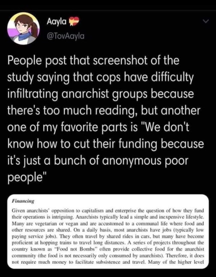 Ayla @TovAayla writes

People post that screenshot of the study saying that cops have difficulty infiltrating anarchist groups because there's too much reading, but another one of my favorite parts is "We don't know how to cut their funding because it's just a bunch of anonymous poor people"

And there's a screenshot of part of a document reading:

Financing

Given anarchists' opposition to capitalism and enterprise the question of how they fund their operations is intriguing. Anarchists typically lead a simple and inexpensive lifestyle. Many are vegetarian or vegan and are accustomed to a communal life where food and other resources are shared. On a daily basis, most anarchists have jobs (typically low paying service jobs). They often travel by shared rides in cars, but many have become proficient at hopping trains to travel long distances. A series of projects throughout the country known as "Food not Bombs" often provide collective food for the anarchist community (the food is not necessarily only consumed by anarchists). Therefore, it does not require much money to facilitate subsistence and travel.