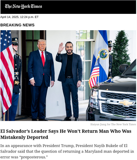 The New York Times

April 14, 2025, 12:25 p.m. ET

BREAKING NEWS

El Salvador's Leader Says He Won't Return Man Who Was Mistakenly Deported

In an appearance with President Trump, President Nayib Bukele of El Salvador said that the question of returning a Maryland man deported in error was "preposterous."
