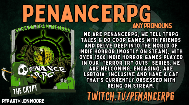 "Penance RPG, any pronouns. We are Penance RPG, we tell TTRPG tales and do co-op games with friends and delve deep into the world of indie horror (mostly on steam), with more 1500 indie horror games played in our Terror TrynOuts series. 
We are welcoming, engaging, LGBTQIA+ friendly and have a cat that's currently obssessed with beimg on stream.
Twitch.tv/PenanceRPG"
Our horror logo of a reptilian eye in a ship's wheel along with a skeletal reaper logo for The Crypt