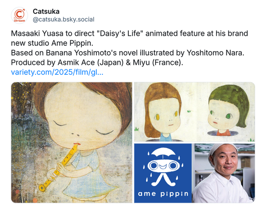 Masaaki Yuasa to direct ''Daisy's Life'' animated feature at his brand new studio Ame Pippin. 
Based on Banana Yoshimoto's novel illustrated by Yoshitomo Nara.
Produced by Asmik Ace (Japan) & Miyu (France). 
https://variety.com/2025/film/global/masaaki-yuasa-daisys-life-ame-pippin-1236363312/
